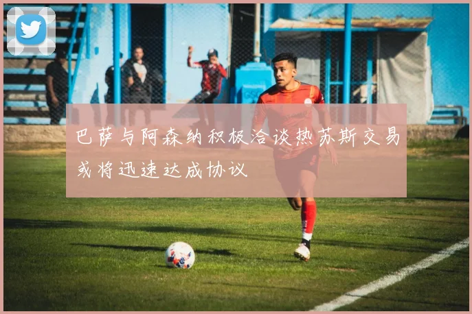巴萨与阿森纳积极洽谈热苏斯交易或将迅速达成协议