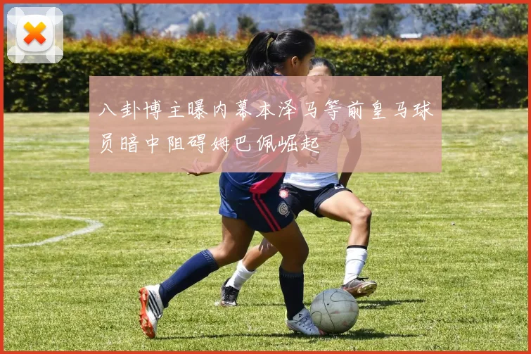 八卦博主曝内幕本泽马等前皇马球员暗中阻碍姆巴佩崛起