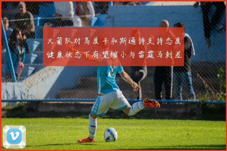 火箭队对乌度卡和斯通持支持态度健康状态下有望缩小与雷霆马刺差距