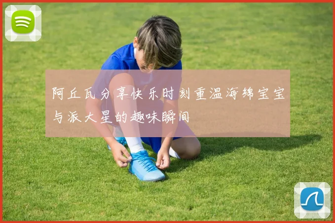 阿丘瓦分享快乐时刻重温海绵宝宝与派大星的趣味瞬间