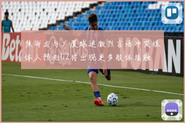 焦海龙与广厦球迷激烈言语冲突媒体人预测G2将出现更多肢体接触