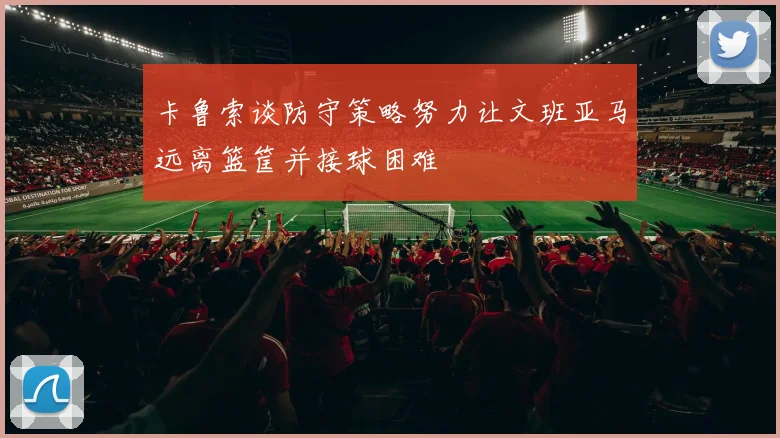 卡鲁索谈防守策略努力让文班亚马远离篮筐并接球困难