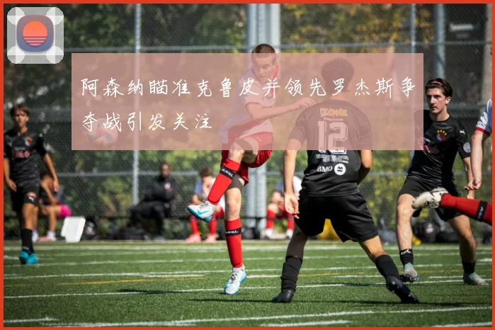 阿森纳瞄准克鲁皮并领先罗杰斯争夺战引发关注
