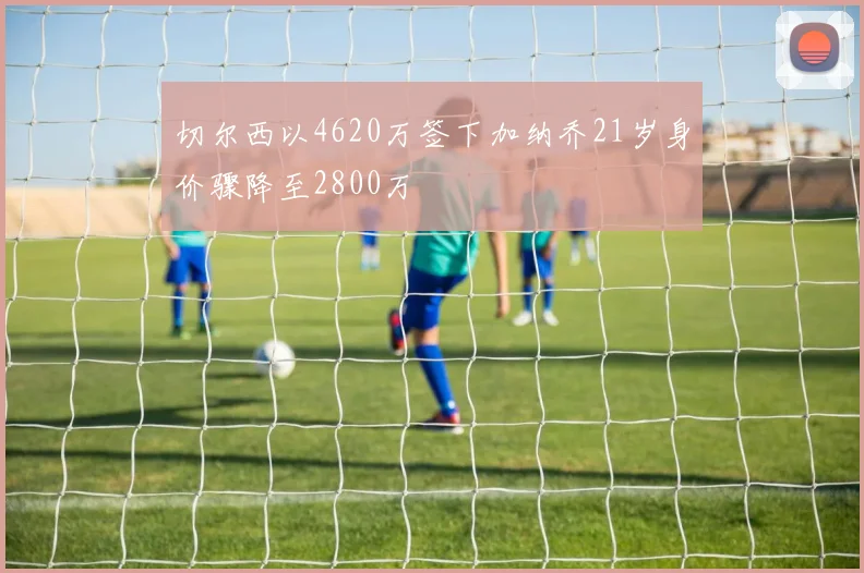 切尔西以4620万签下加纳乔21岁身价骤降至2800万