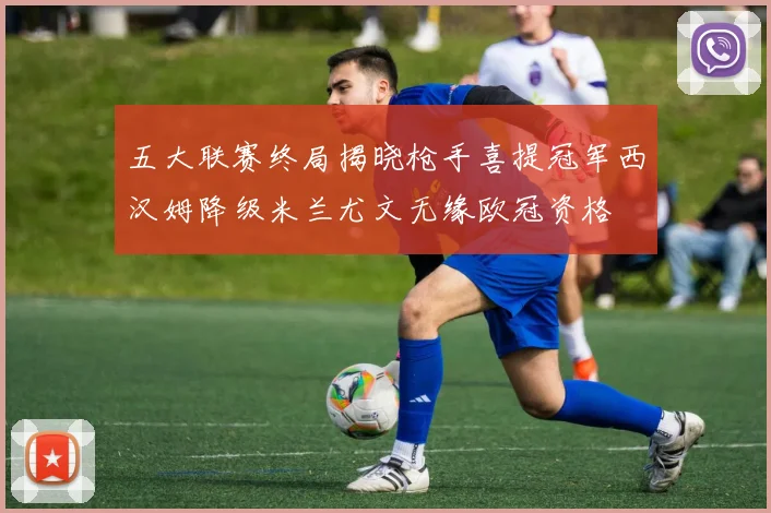 五大联赛终局揭晓枪手喜提冠军西汉姆降级米兰尤文无缘欧冠资格