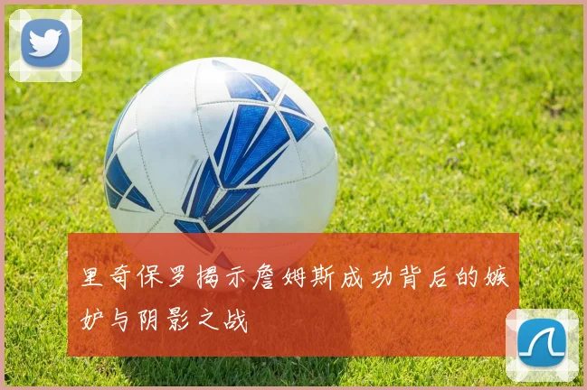 里奇保罗揭示詹姆斯成功背后的嫉妒与阴影之战