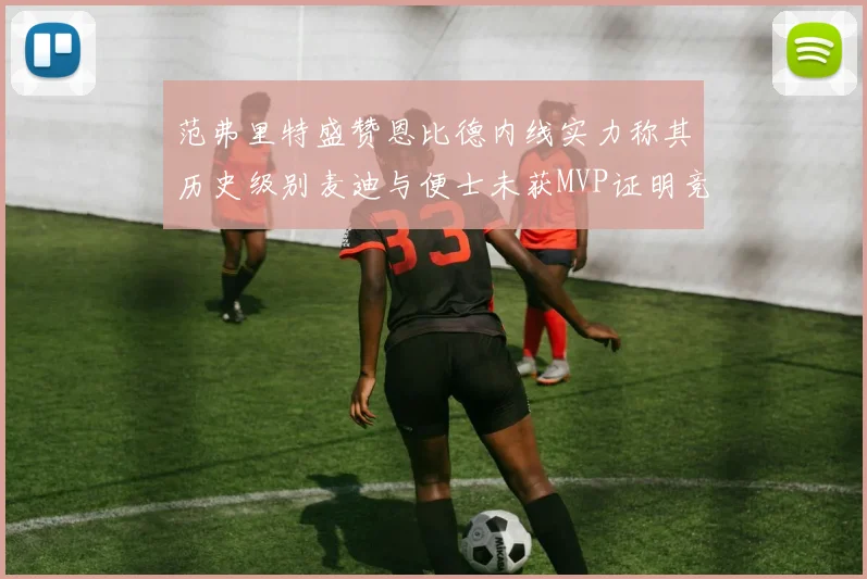 范弗里特盛赞恩比德内线实力称其历史级别麦迪与便士未获MVP证明竞争激烈
