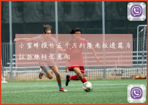 小蜜蜂报价五千万科隆老板透露马拉拒绝转会意向