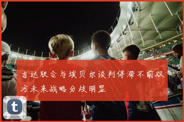 吉达联合与埃贝尔谈判停滞不前双方未来战略分歧明显
