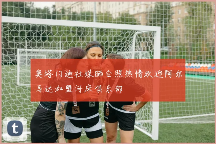 奥塔门迪社媒晒合照热情欢迎阿尔马达加盟河床俱乐部