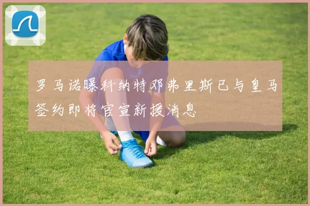罗马诺曝科纳特邓弗里斯已与皇马签约即将官宣新援消息