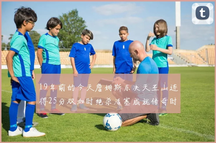 19年前的今天詹姆斯东决天王山连得25分双加时绝杀活塞成就传奇时刻
