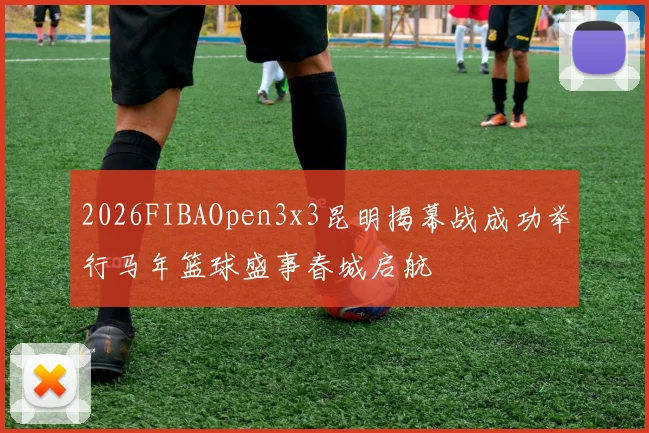 2026FIBAOpen3x3昆明揭幕战成功举行马年篮球盛事春城启航
