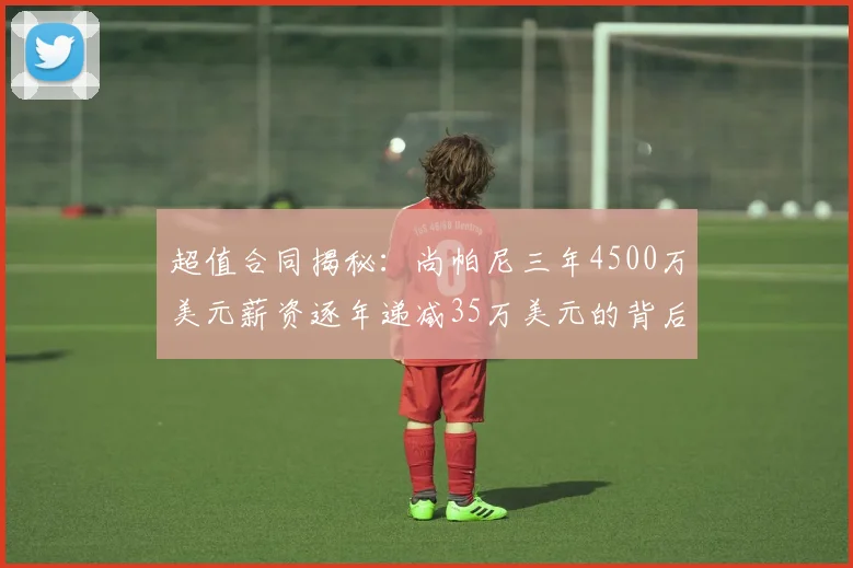 超值合同揭秘：尚帕尼三年4500万美元薪资逐年递减35万美元的背后故事