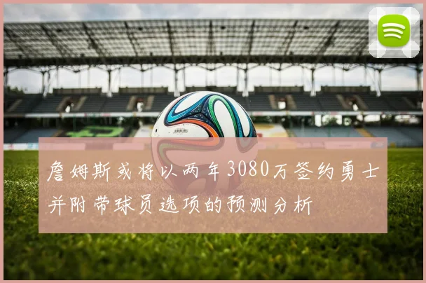 詹姆斯或将以两年3080万签约勇士并附带球员选项的预测分析