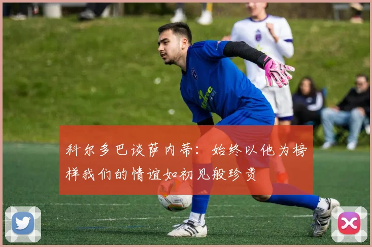 科尔多巴谈萨内蒂：始终以他为榜样我们的情谊如初见般珍贵