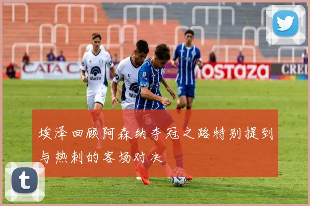 埃泽回顾阿森纳夺冠之路特别提到与热刺的客场对决