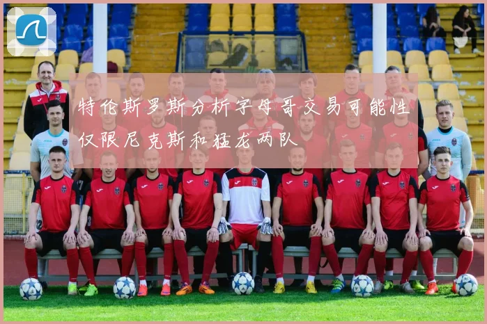 特伦斯罗斯分析字母哥交易可能性仅限尼克斯和猛龙两队