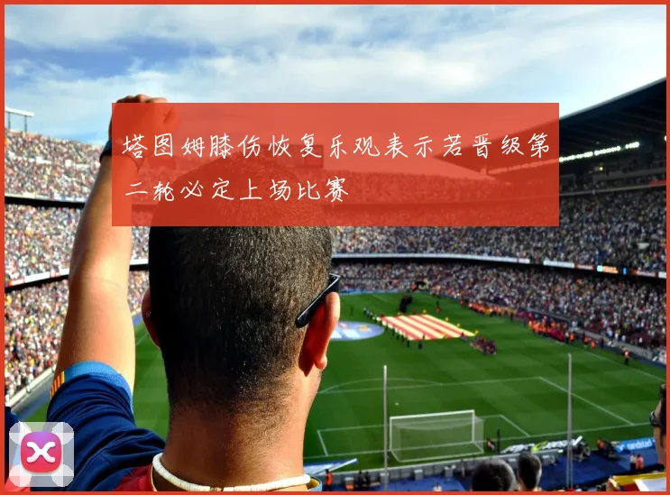 塔图姆膝伤恢复乐观表示若晋级第二轮必定上场比赛
