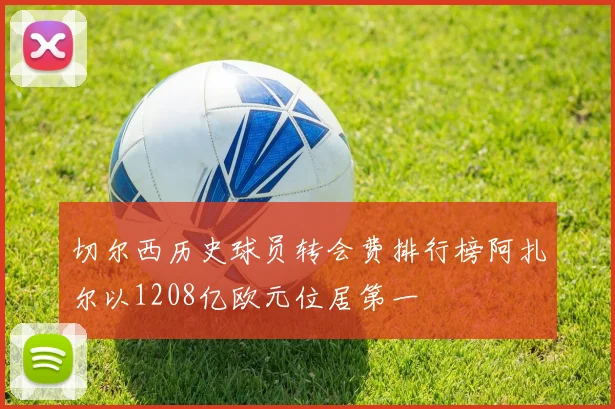 切尔西历史球员转会费排行榜阿扎尔以1208亿欧元位居第一