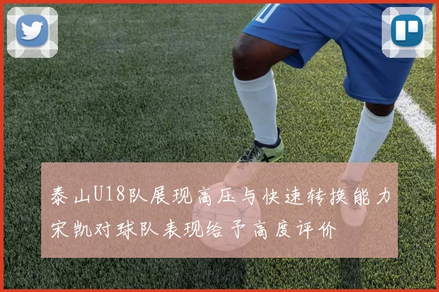 泰山U18队展现高压与快速转换能力宋凯对球队表现给予高度评价