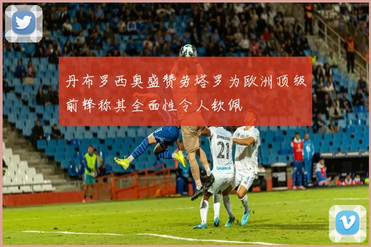 丹布罗西奥盛赞劳塔罗为欧洲顶级前锋称其全面性令人钦佩