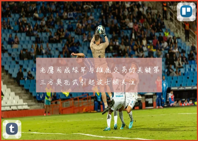 老鹰或成绿军与雄鹿交易的关键第三方奥孔武引起波士顿关注